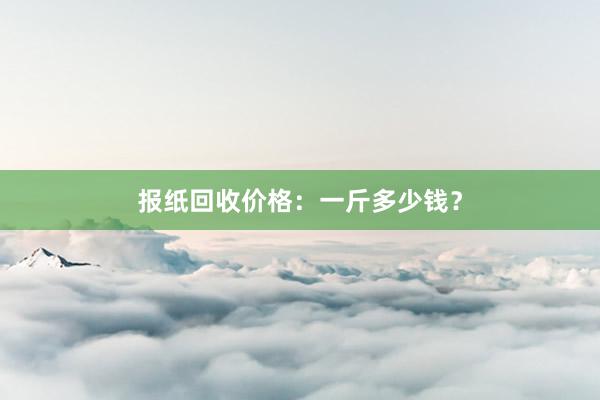 报纸回收价格：一斤多少钱？